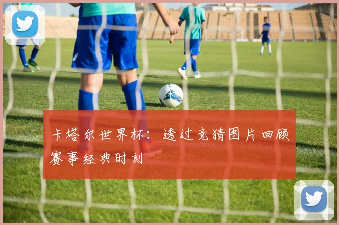 卡塔尔世界杯:透过竞猜图片回顾赛事经典时刻