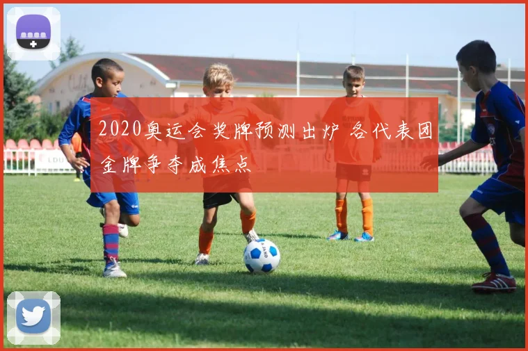 2020奥运会奖牌预测出炉 各代表团金牌争夺成焦点