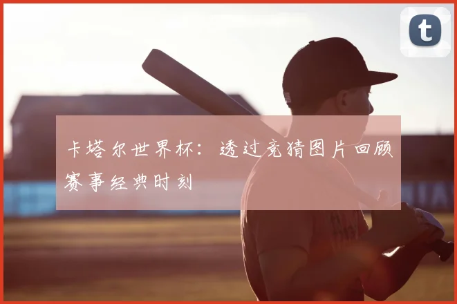 卡塔尔世界杯:透过竞猜图片回顾赛事经典时刻