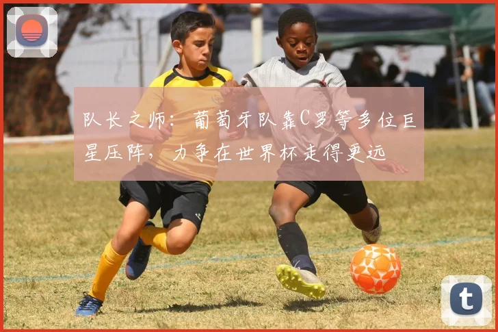 队长之师:葡萄牙队靠C罗等多位巨星压阵,力争在世界杯走得更远