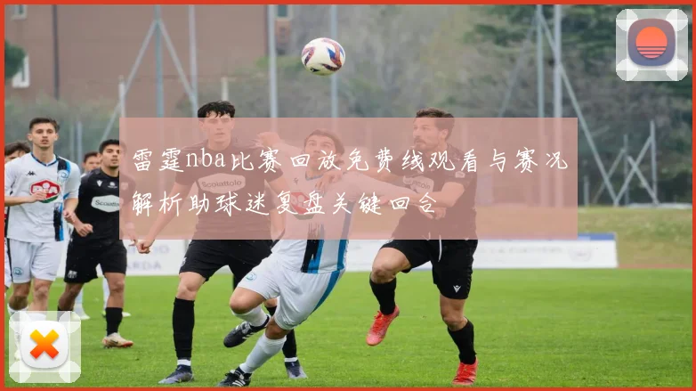 雷霆nba比赛回放免费线观看与赛况解析助球迷复盘关键回合