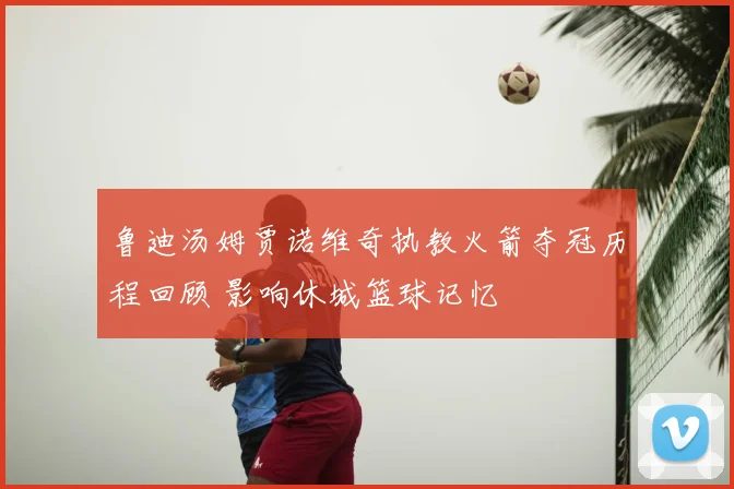 鲁迪汤姆贾诺维奇执教火箭夺冠历程回顾 影响休城篮球记忆
