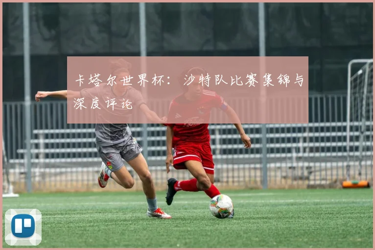卡塔尔世界杯：沙特队比赛集锦与深度评论
